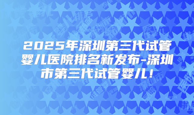 2025年深圳第三代试管婴儿医院排名新发布-深圳市第三代试管婴儿！