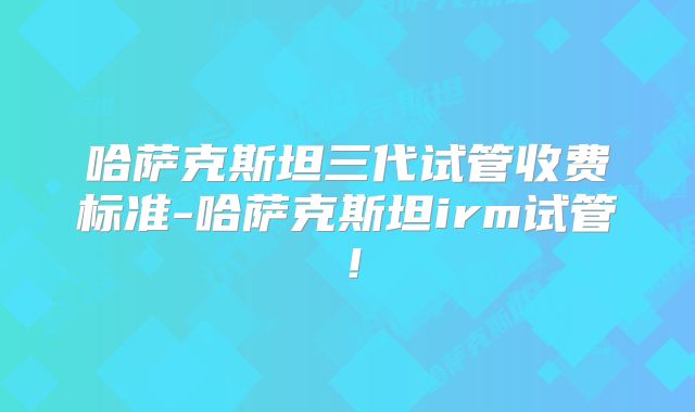 哈萨克斯坦三代试管收费标准-哈萨克斯坦irm试管!