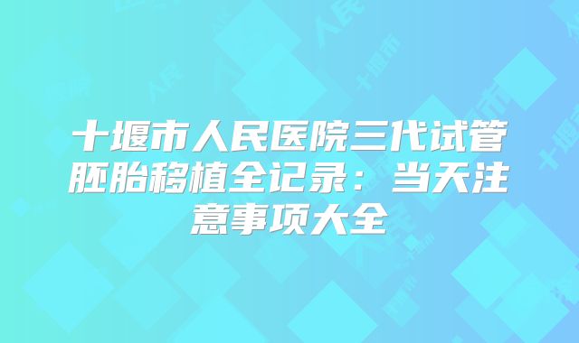 十堰市人民医院三代试管胚胎移植全记录:当天注意事项大全