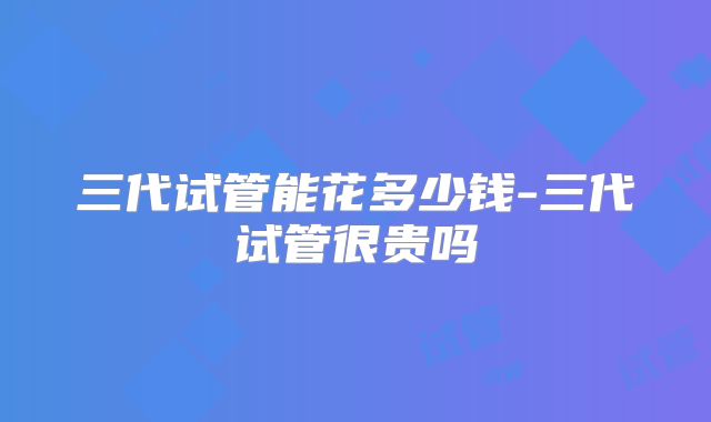 三代试管能花多少钱-三代试管很贵吗