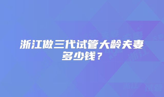 浙江做三代试管大龄夫妻多少钱?