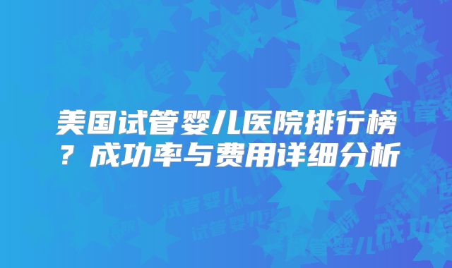 美国试管婴儿医院排行榜？成功率与费用详细分析