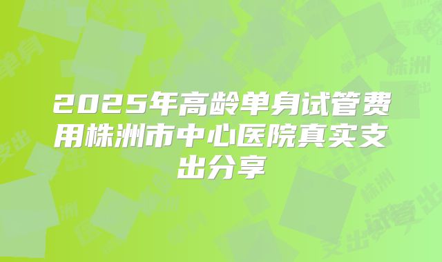 2025年高龄单身试管费用株洲市中心医院真实支出分享