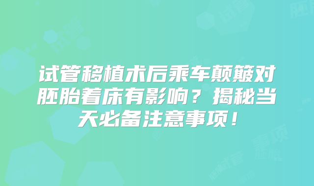 试管移植术后乘车颠簸对胚胎着床有影响？揭秘当天必备注意事项！