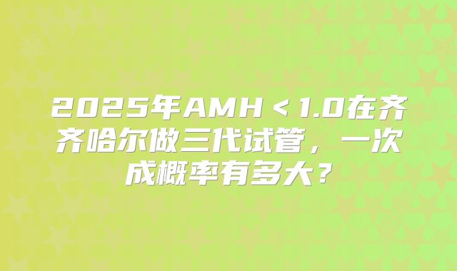2025年AMH＜1.0在齐齐哈尔做三代试管，一次成概率有多大？