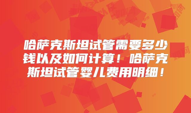 哈萨克斯坦试管需要多少钱以及如何计算!哈萨克斯坦试管婴儿费用明细!