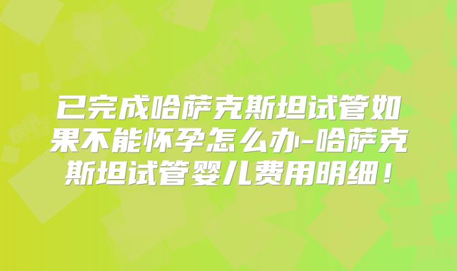 已完成哈萨克斯坦试管如果不能怀孕怎么办-哈萨克斯坦试管婴儿费用明细!