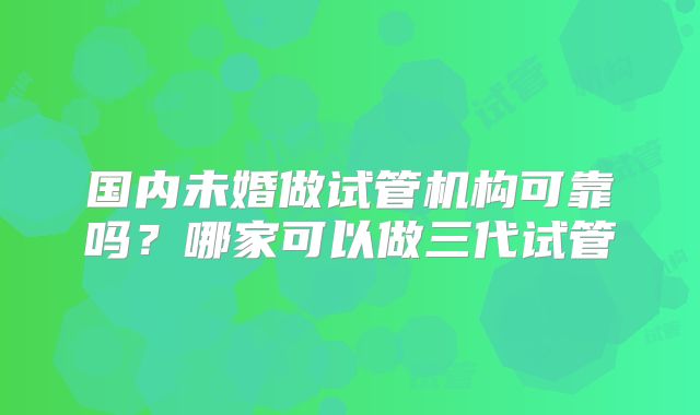 国内未婚做试管机构可靠吗?哪家可以做三代试管
