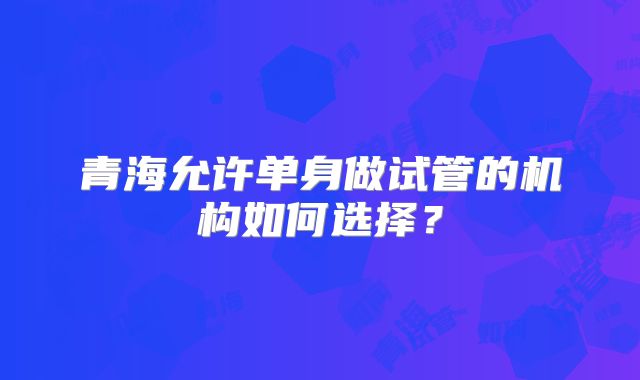 青海允许单身做试管的机构如何选择?