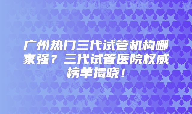 广州热门三代试管机构哪家强？三代试管医院权威榜单揭晓！