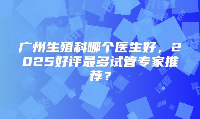 广州生殖科哪个医生好,2025好评最多试管专家推荐?