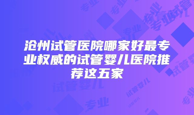 沧州试管医院哪家好最专业权威的试管婴儿医院推荐这五家