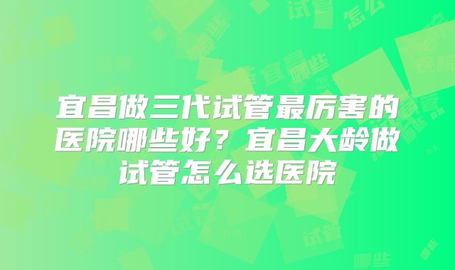 宜昌做三代试管最厉害的医院哪些好?宜昌大龄做试管怎么选医院