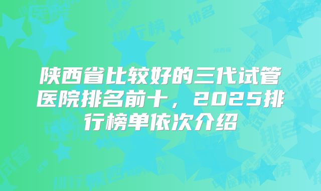陕西省比较好的三代试管医院排名前十,2025排行榜单依次介绍