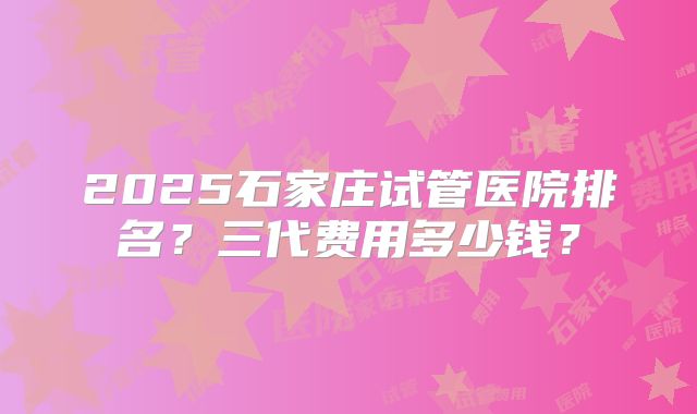 2025石家庄试管医院排名?三代费用多少钱?