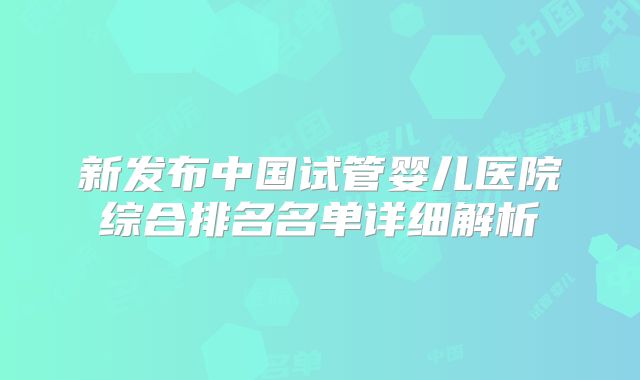 新发布中国试管婴儿医院综合排名名单详细解析