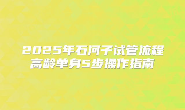 2025年石河子试管流程高龄单身5步操作指南