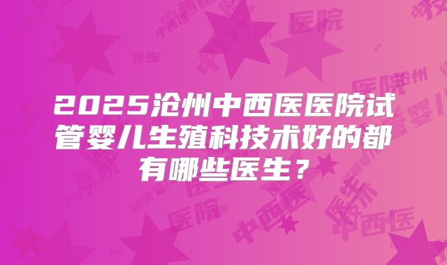 2025沧州中西医医院试管婴儿生殖科技术好的都有哪些医生？