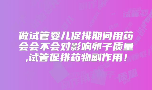 做试管婴儿促排期间用药会会不会对影响卵子质量,试管促排药物副作用!