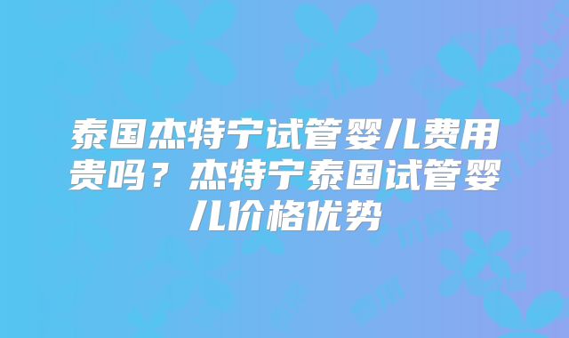 泰国杰特宁试管婴儿费用贵吗?杰特宁泰国试管婴儿价格优势