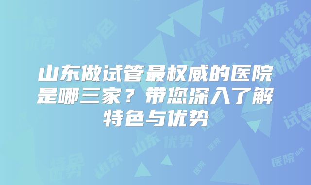 山东做试管最权威的医院是哪三家?带您深入了解特色与优势