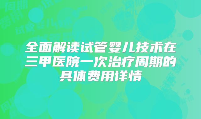 全面解读试管婴儿技术在三甲医院一次治疗周期的具体费用详情