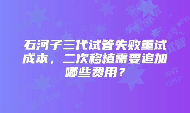 石河子三代试管失败重试成本，二次移植需要追加哪些费用？