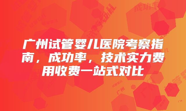 广州试管婴儿医院考察指南,成功率,技术实力费用收费一站式对比