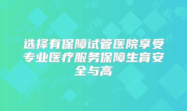选择有保障试管医院享受专业医疗服务保障生育安全与高