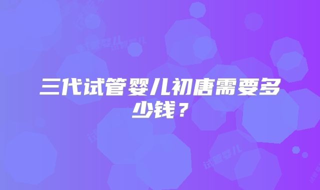 三代试管婴儿初唐需要多少钱?