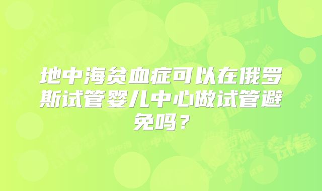 地中海贫血症可以在俄罗斯试管婴儿中心做试管避免吗？