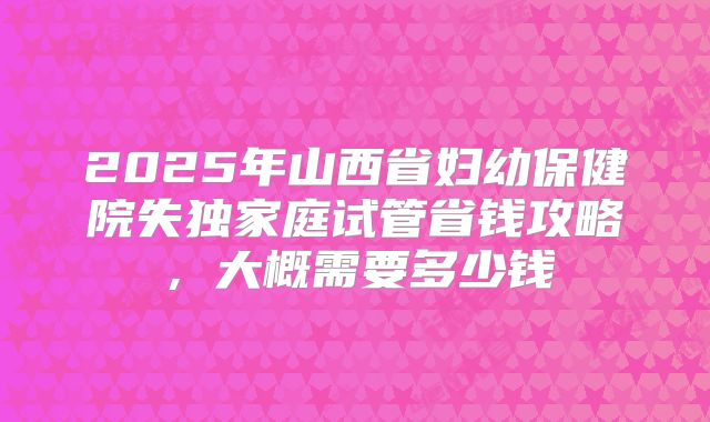 2025年山西省妇幼保健院失独家庭试管省钱攻略，大概需要多少钱