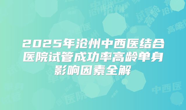 2025年沧州中西医结合医院试管成功率高龄单身影响因素全解