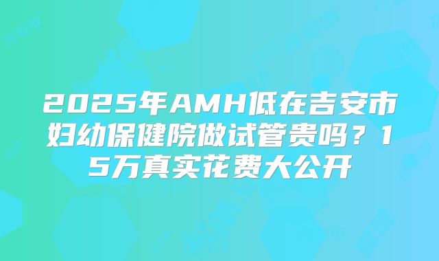 2025年AMH低在吉安市妇幼保健院做试管贵吗？15万真实花费大公开