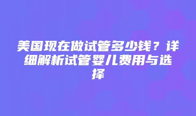 美国现在做试管多少钱？详细解析试管婴儿费用与选择