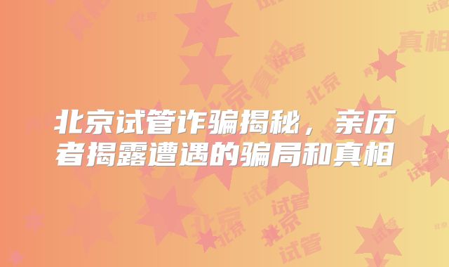 北京试管诈骗揭秘,亲历者揭露遭遇的骗局和真相