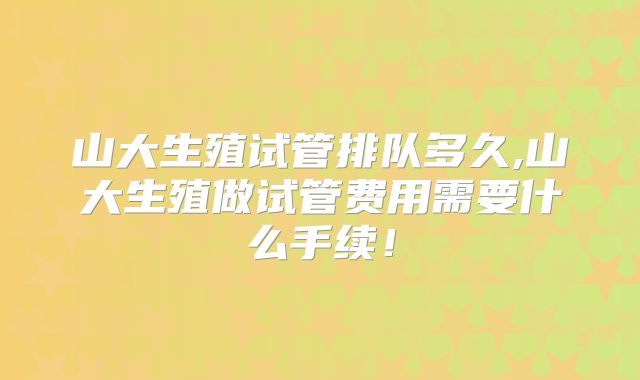 山大生殖试管排队多久,山大生殖做试管费用需要什么手续!