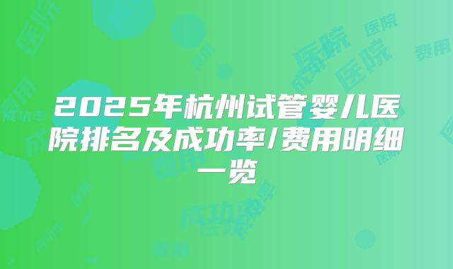 2025年杭州试管婴儿医院排名及成功率/费用明细一览