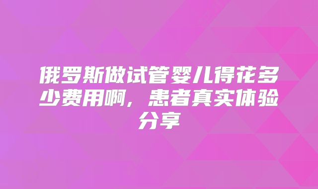 俄罗斯做试管婴儿得花多少费用啊, 患者真实体验分享