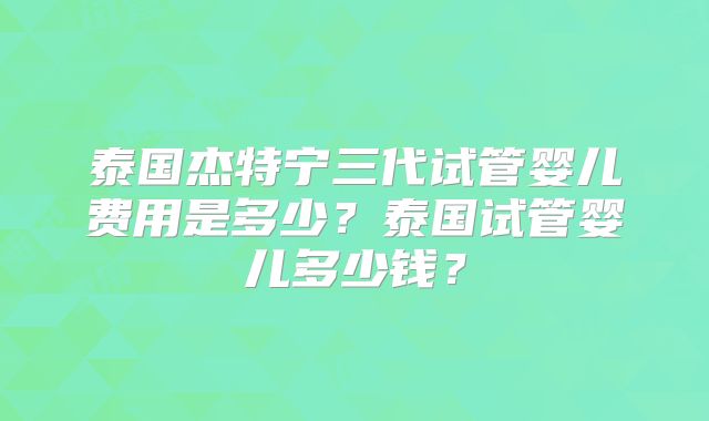 泰国杰特宁三代试管婴儿费用是多少？泰国试管婴儿多少钱？
