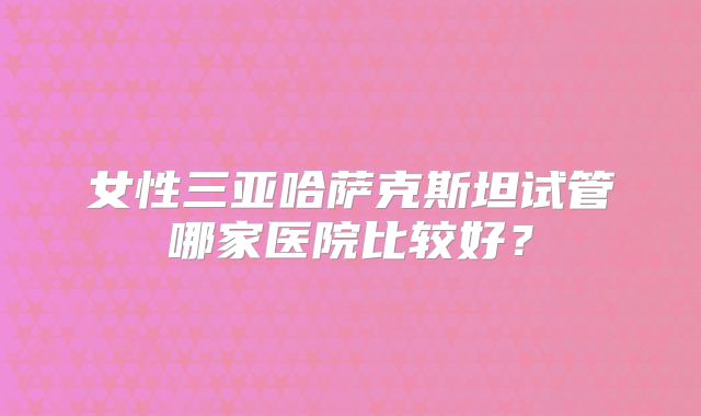 女性三亚哈萨克斯坦试管哪家医院比较好?