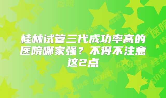 桂林试管三代成功率高的医院哪家强?不得不注意这2点