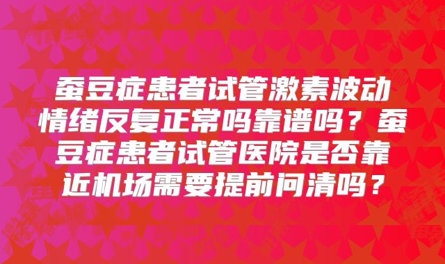 蚕豆症患者试管激素波动情绪反复正常吗靠谱吗?蚕豆症患者试管医院是否靠近机场需要提前问清吗?