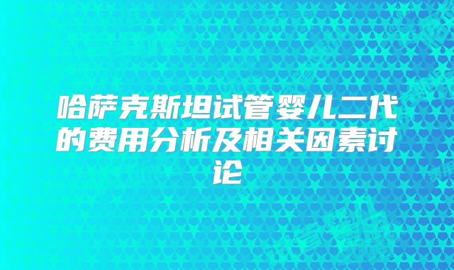 哈萨克斯坦试管婴儿二代的费用分析及相关因素讨论