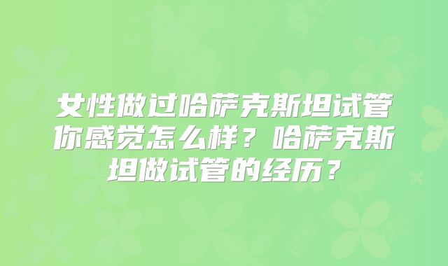 女性做过哈萨克斯坦试管你感觉怎么样？哈萨克斯坦做试管的经历？
