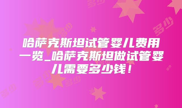 哈萨克斯坦试管婴儿费用一览_哈萨克斯坦做试管婴儿需要多少钱!
