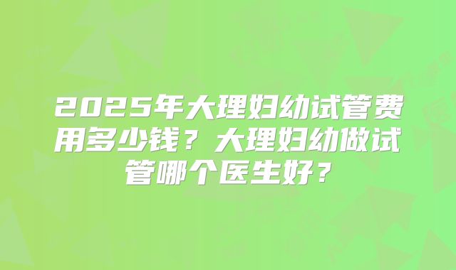 2025年大理妇幼试管费用多少钱？大理妇幼做试管哪个医生好？