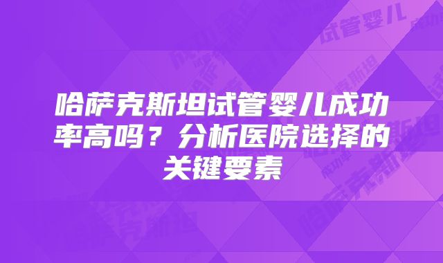 哈萨克斯坦试管婴儿成功率高吗?分析医院选择的关键要素
