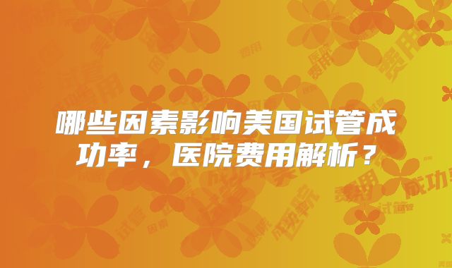 哪些因素影响美国试管成功率,医院费用解析?