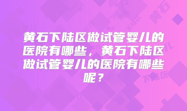 黄石下陆区做试管婴儿的医院有哪些，黄石下陆区做试管婴儿的医院有哪些呢？